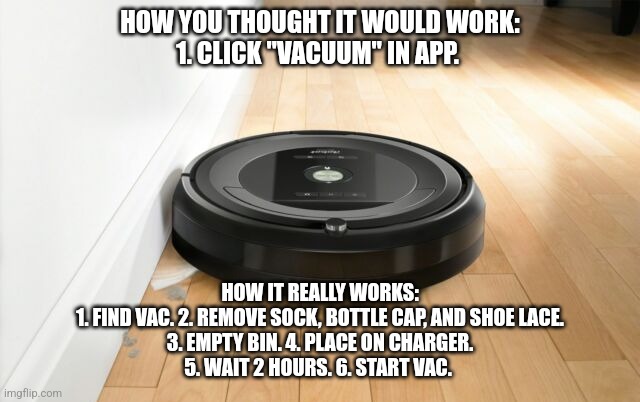 roomba | HOW YOU THOUGHT IT WOULD WORK:
1. CLICK "VACUUM" IN APP. HOW IT REALLY WORKS:
1. FIND VAC. 2. REMOVE SOCK, BOTTLE CAP, AND SHOE LACE.
3. EMPTY BIN. 4. PLACE ON CHARGER.
5. WAIT 2 HOURS. 6. START VAC. | image tagged in roomba | made w/ Imgflip meme maker