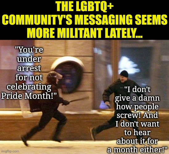 Social media has ruined privacy. There are things you can do, that I don't want or need to hear about daily. Got it? | THE LGBTQ+ COMMUNITY'S MESSAGING SEEMS MORE MILITANT LATELY... "You're under arrest for not celebrating Pride Month!"; "I don't give a damn how people screw! And I don't want to hear about it for a month either!" | image tagged in police chasing guy,lgbtq,liberal logic,social media,tired of hearing about transgenders,privacy | made w/ Imgflip meme maker