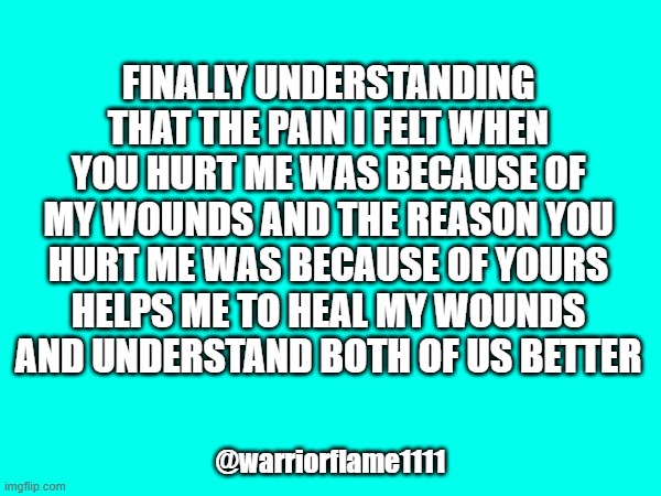 Healing wounds | FINALLY UNDERSTANDING THAT THE PAIN I FELT WHEN YOU HURT ME WAS BECAUSE OF MY WOUNDS AND THE REASON YOU HURT ME WAS BECAUSE OF YOURS
 HELPS ME TO HEAL MY WOUNDS 
AND UNDERSTAND BOTH OF US BETTER; @warriorflame1111 | image tagged in healing,understanding,pain | made w/ Imgflip meme maker