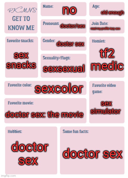 PKMN's Get to Know Me | old enough; no; doctor/sex; read my profile lazy ass; doctor sex; tf2 medic; sex snacks; sexsexual; sexcolor; sex simulator; doctor sex: the movie; doctor sex; doctor sex | image tagged in pkmn's get to know me | made w/ Imgflip meme maker