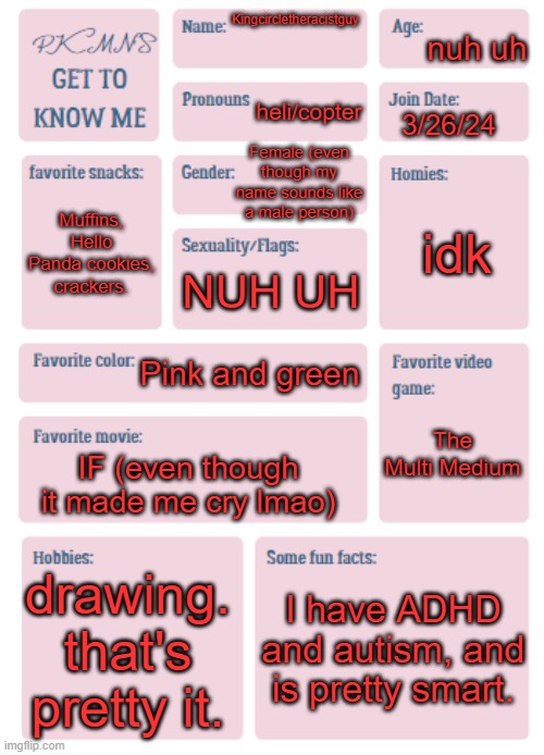 PKMN's Get to Know Me | nuh uh; Kingcircletheracistguy; heli/copter; 3/26/24; Female (even though my name sounds like a male person); idk; Muffins, Hello Panda cookies, crackers. NUH UH; Pink and green; The Multi Medium; IF (even though it made me cry lmao); drawing. that's pretty it. I have ADHD and autism, and is pretty smart. | image tagged in pkmn's get to know me | made w/ Imgflip meme maker