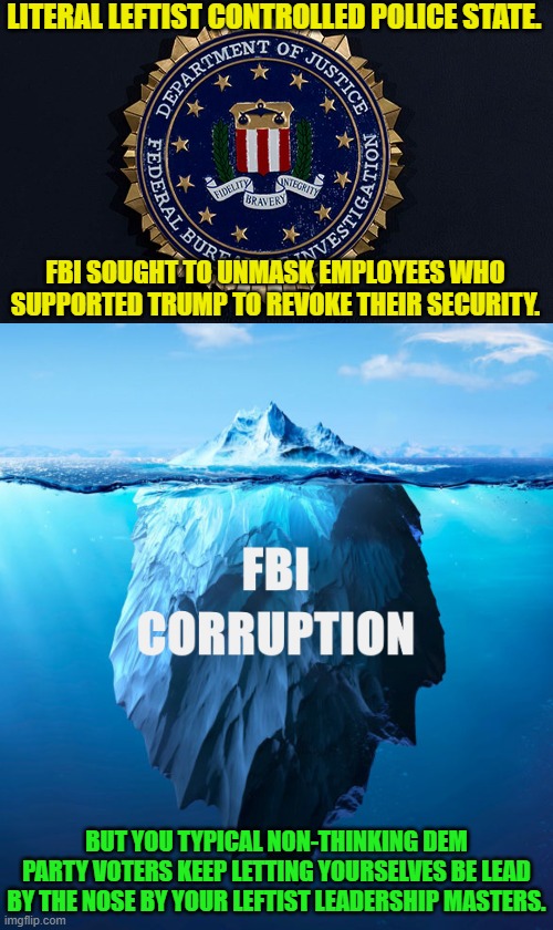 That sound you hear is leftist controlled FBI elites urinating on the Constitution. | LITERAL LEFTIST CONTROLLED POLICE STATE. FBI SOUGHT TO UNMASK EMPLOYEES WHO SUPPORTED TRUMP TO REVOKE THEIR SECURITY. BUT YOU TYPICAL NON-THINKING DEM PARTY VOTERS KEEP LETTING YOURSELVES BE LEAD BY THE NOSE BY YOUR LEFTIST LEADERSHIP MASTERS. | image tagged in yep | made w/ Imgflip meme maker