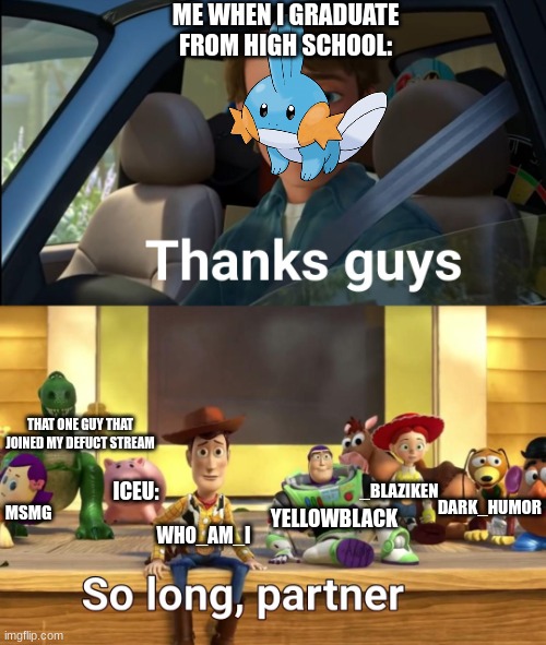 2027 is going to be so sad, man | ME WHEN I GRADUATE FROM HIGH SCHOOL:; THAT ONE GUY THAT JOINED MY DEFUCT STREAM; ICEU:; _BLAZIKEN; DARK_HUMOR; WHO_AM_I; YELLOWBLACK; MSMG | image tagged in thanks guys,thanks,imgflip,toy story,iceu | made w/ Imgflip meme maker