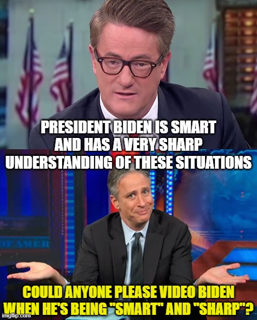 PRESIDENT BIDEN IS SMART AND HAS A VERY SHARP UNDERSTANDING OF THESE SITUATIONS; COULD ANYONE PLEASE VIDEO BIDEN WHEN HE'S BEING "SMART" AND "SHARP"? | image tagged in morning joe,jon stewart shrug | made w/ Imgflip meme maker