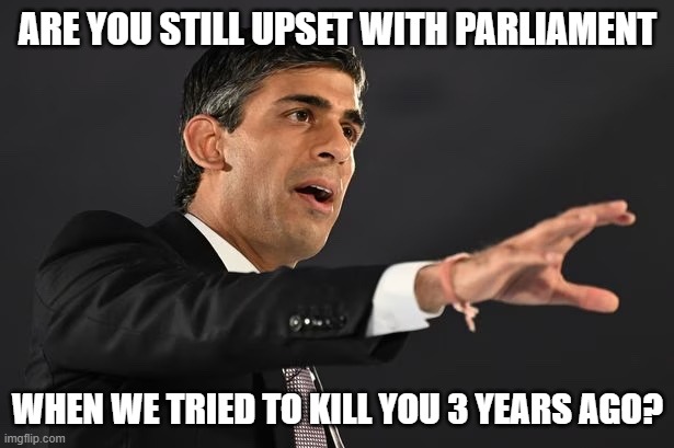 Rishi Sunak | ARE YOU STILL UPSET WITH PARLIAMENT WHEN WE TRIED TO KILL YOU 3 YEARS AGO? | image tagged in rishi sunak | made w/ Imgflip meme maker