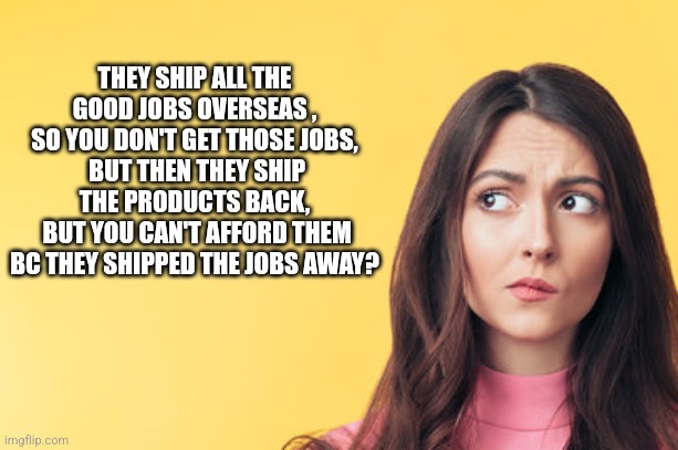 THEY SHIP ALL THE GOOD JOBS OVERSEAS , SO YOU DON'T GET THOSE JOBS,
 BUT THEN THEY SHIP THE PRODUCTS BACK,
 BUT YOU CAN'T AFFORD THEM BC THEY SHIPPED THE JOBS AWAY? | image tagged in funny memes,politics | made w/ Imgflip meme maker