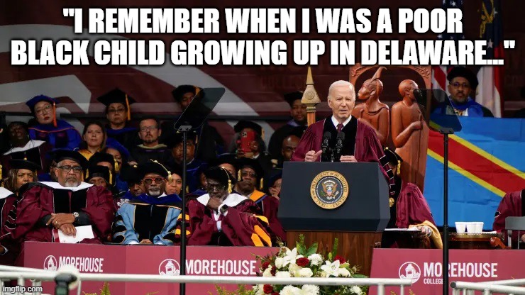 Biden Speaking at Moorehouse | "I REMEMBER WHEN I WAS A POOR BLACK CHILD GROWING UP IN DELAWARE..." | image tagged in biden speaking at moorehouse | made w/ Imgflip meme maker