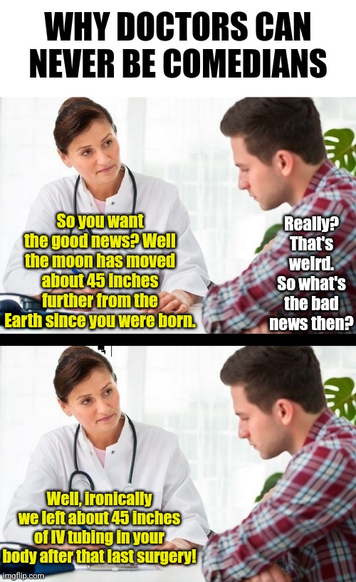 Some professions do not lend themselves to comedy. Doctoring is one of those! | WHY DOCTORS CAN NEVER BE COMEDIANS; Really? That's weird. So what's the bad news then? So you want the good news? Well the moon has moved about 45 inches further from the Earth since you were born. Well, ironically we left about 45 inches of IV tubing in your body after that last surgery! | image tagged in doctor and patient,jokes,bad idea,funny not funny,logic thinker,memes | made w/ Imgflip meme maker