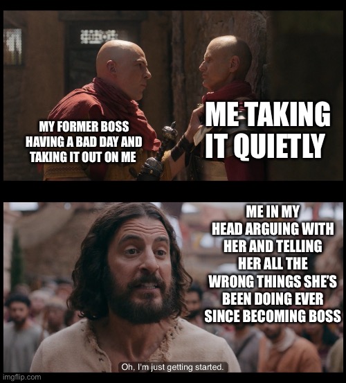 ME TAKING IT QUIETLY; MY FORMER BOSS HAVING A BAD DAY AND TAKING IT OUT ON ME; ME IN MY HEAD ARGUING WITH HER AND TELLING HER ALL THE WRONG THINGS SHE’S BEEN DOING EVER SINCE BECOMING BOSS | image tagged in quintus and gaius,just getting started,the chosen,jesus,argument,boss | made w/ Imgflip meme maker