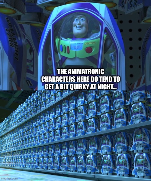 Buzz lightyear clones | THE ANIMATRONIC CHARACTERS HERE DO TEND TO GET A BIT QUIRKY AT NIGHT... | image tagged in buzz lightyear clones | made w/ Imgflip meme maker