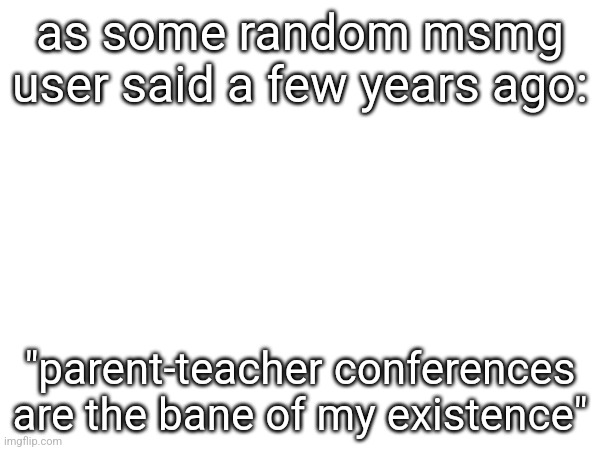 And yes I'm fairly sure that's what somebody said a few years ago on this stream | as some random msmg user said a few years ago:; "parent-teacher conferences are the bane of my existence" | made w/ Imgflip meme maker