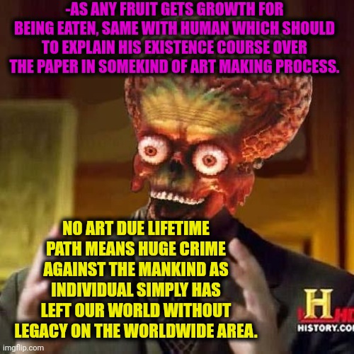 -Just asking ya 'bout several marks over the blank. | -AS ANY FRUIT GETS GROWTH FOR BEING EATEN, SAME WITH HUMAN WHICH SHOULD TO EXPLAIN HIS EXISTENCE COURSE OVER THE PAPER IN SOMEKIND OF ART MAKING PROCESS. NO ART DUE LIFETIME PATH MEANS HUGE CRIME AGAINST THE MANKIND AS INDIVIDUAL SIMPLY HAS LEFT OUR WORLD WITHOUT LEGACY ON THE WORLDWIDE AREA. | image tagged in aliens 6,art,gmo fruits vegetables,obama legacy,existence,cool crimes | made w/ Imgflip meme maker