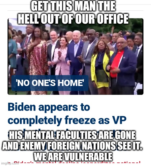 Inovke the 25th NOW | GET THIS MAN THE HELL OUT OF OUR OFFICE; HIS MENTAL FACULTIES ARE GONE 
AND ENEMY FOREIGN NATIONS SEE IT. 
WE ARE VULNERABLE | image tagged in biden,usa,democrats,congress,2024 | made w/ Imgflip meme maker