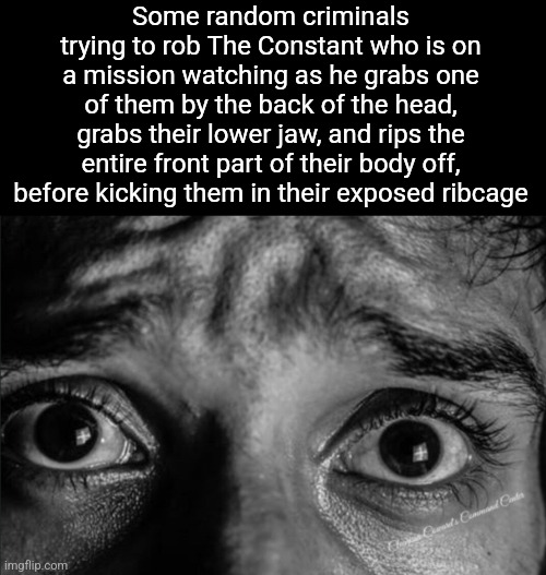 Some random criminals trying to rob The Constant who is on a mission watching as he grabs one of them by the back of the head, grabs their lower jaw, and rips the entire front part of their body off, before kicking them in their exposed ribcage | made w/ Imgflip meme maker