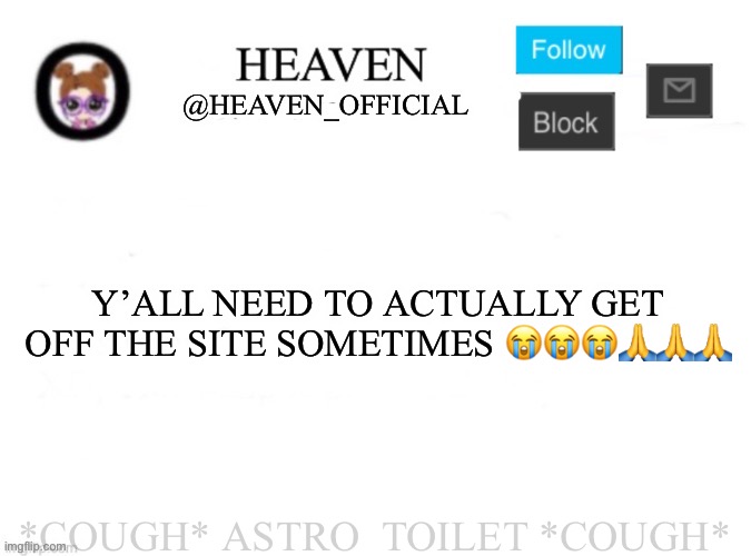 Me going into this site is so inconsistent | Y’ALL NEED TO ACTUALLY GET OFF THE SITE SOMETIMES 😭😭😭🙏🙏🙏; *COUGH* ASTRO_TOILET *COUGH* | image tagged in heaven s template | made w/ Imgflip meme maker