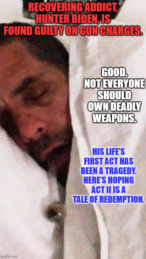He can, and should, become an example of the positive power of recovery. | RECOVERING ADDICT, HUNTER BIDEN, IS FOUND GUILTY ON GUN CHARGES. GOOD. NOT EVERYONE SHOULD OWN DEADLY WEAPONS. HIS LIFE'S FIRST ACT HAS BEEN A TRAGEDY. HERE'S HOPING ACT II IS A TALE OF REDEMPTION. | image tagged in politics | made w/ Imgflip meme maker