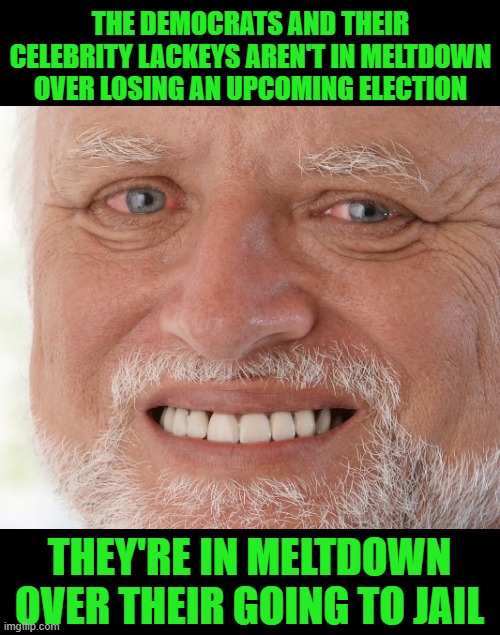 Hide the Pain Harold | THE DEMOCRATS AND THEIR CELEBRITY LACKEYS AREN'T IN MELTDOWN OVER LOSING AN UPCOMING ELECTION; THEY'RE IN MELTDOWN OVER THEIR GOING TO JAIL | image tagged in hide the pain harold | made w/ Imgflip meme maker