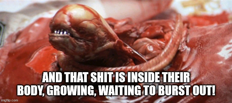 alien chestburster | AND THAT SHIT IS INSIDE THEIR BODY, GROWING, WAITING TO BURST OUT! | image tagged in alien chestburster | made w/ Imgflip meme maker