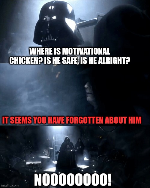 Motivational chicken | WHERE IS MOTIVATIONAL CHICKEN? IS HE SAFE, IS HE ALRIGHT? IT SEEMS YOU HAVE FORGOTTEN ABOUT HIM; NOOOOOOOO! | image tagged in darth vader where is padme is she safe is she alright | made w/ Imgflip meme maker