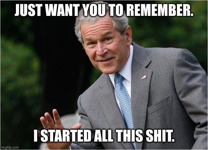 George Bush | JUST WANT YOU TO REMEMBER. I STARTED ALL THIS SHIT. | image tagged in george bush | made w/ Imgflip meme maker