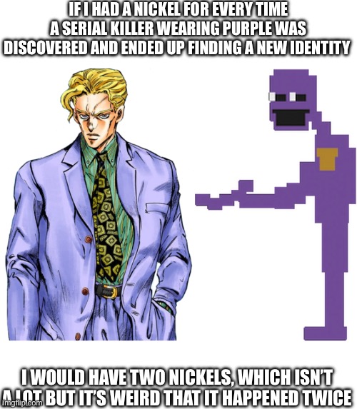 Is FNAF a JoJo reference? | IF I HAD A NICKEL FOR EVERY TIME A SERIAL KILLER WEARING PURPLE WAS DISCOVERED AND ENDED UP FINDING A NEW IDENTITY; I WOULD HAVE TWO NICKELS, WHICH ISN’T A LOT BUT IT’S WEIRD THAT IT HAPPENED TWICE | image tagged in jojo's bizarre adventure,fnaf,william afton | made w/ Imgflip meme maker