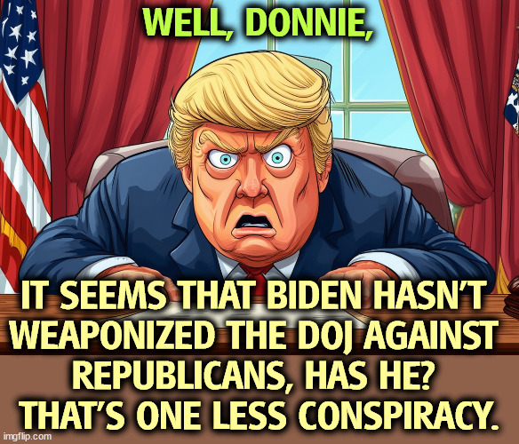 WELL, DONNIE, IT SEEMS THAT BIDEN HASN'T 
WEAPONIZED THE DOJ AGAINST 
REPUBLICANS, HAS HE? 
THAT'S ONE LESS CONSPIRACY. | image tagged in biden,rule of law,conspiracy,hunter biden,trump,paranoia | made w/ Imgflip meme maker