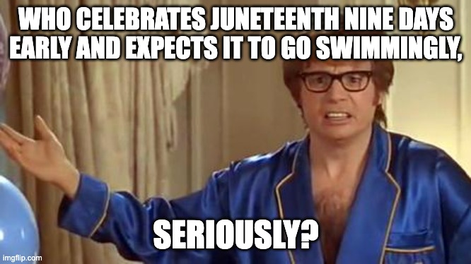 Austin Powers Honestly | WHO CELEBRATES JUNETEENTH NINE DAYS EARLY AND EXPECTS IT TO GO SWIMMINGLY, SERIOUSLY? | image tagged in memes,austin powers honestly | made w/ Imgflip meme maker