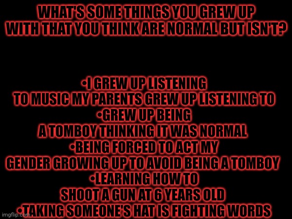 Is it just me or is this not normal | •I GREW UP LISTENING TO MUSIC MY PARENTS GREW UP LISTENING TO
•GREW UP BEING A TOMBOY THINKING IT WAS NORMAL 
•BEING FORCED TO ACT MY GENDER GROWING UP TO AVOID BEING A TOMBOY 
•LEARNING HOW TO SHOOT A GUN AT 6 YEARS OLD 
•TAKING SOMEONE'S HAT IS FIGHTING WORDS; WHAT'S SOME THINGS YOU GREW UP WITH THAT YOU THINK ARE NORMAL BUT ISN'T? | image tagged in help,msmg | made w/ Imgflip meme maker