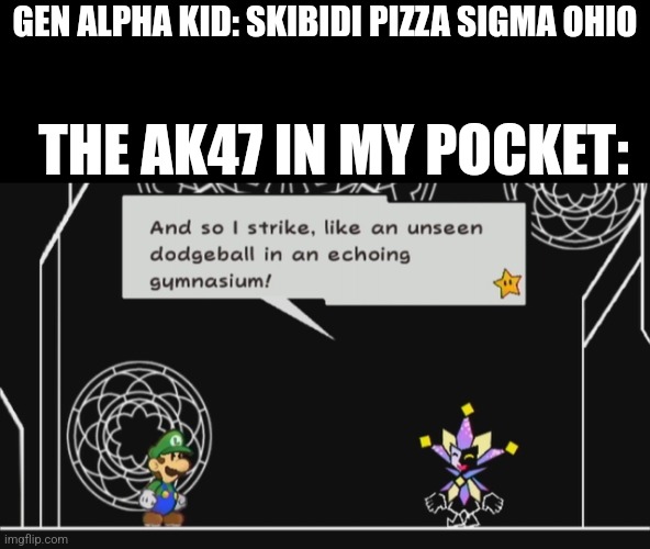And so I strike, like an unseen dodgeball in anechoinggymnasium! | GEN ALPHA KID: SKIBIDI PIZZA SIGMA OHIO; THE AK47 IN MY POCKET: | image tagged in and so i strike like an unseen dodgeball in anechoinggymnasium | made w/ Imgflip meme maker