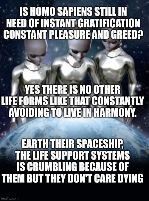 Aliens look down on earth | IS HOMO SAPIENS STILL IN NEED OF INSTANT GRATIFICATION CONSTANT PLEASURE AND GREED? YES THERE IS NO OTHER LIFE FORMS LIKE THAT CONSTANTLY AVOIDING TO LIVE IN HARMONY. EARTH THEIR SPACESHIP, THE LIFE SUPPORT SYSTEMS IS CRUMBLING BECAUSE OF THEM BUT THEY DON'T CARE DYING | image tagged in aliens look down on earth | made w/ Imgflip meme maker