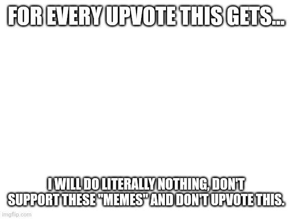 Don't upvote | FOR EVERY UPVOTE THIS GETS... I WILL DO LITERALLY NOTHING, DON'T SUPPORT THESE "MEMES" AND DON'T UPVOTE THIS. | image tagged in blank white template | made w/ Imgflip meme maker