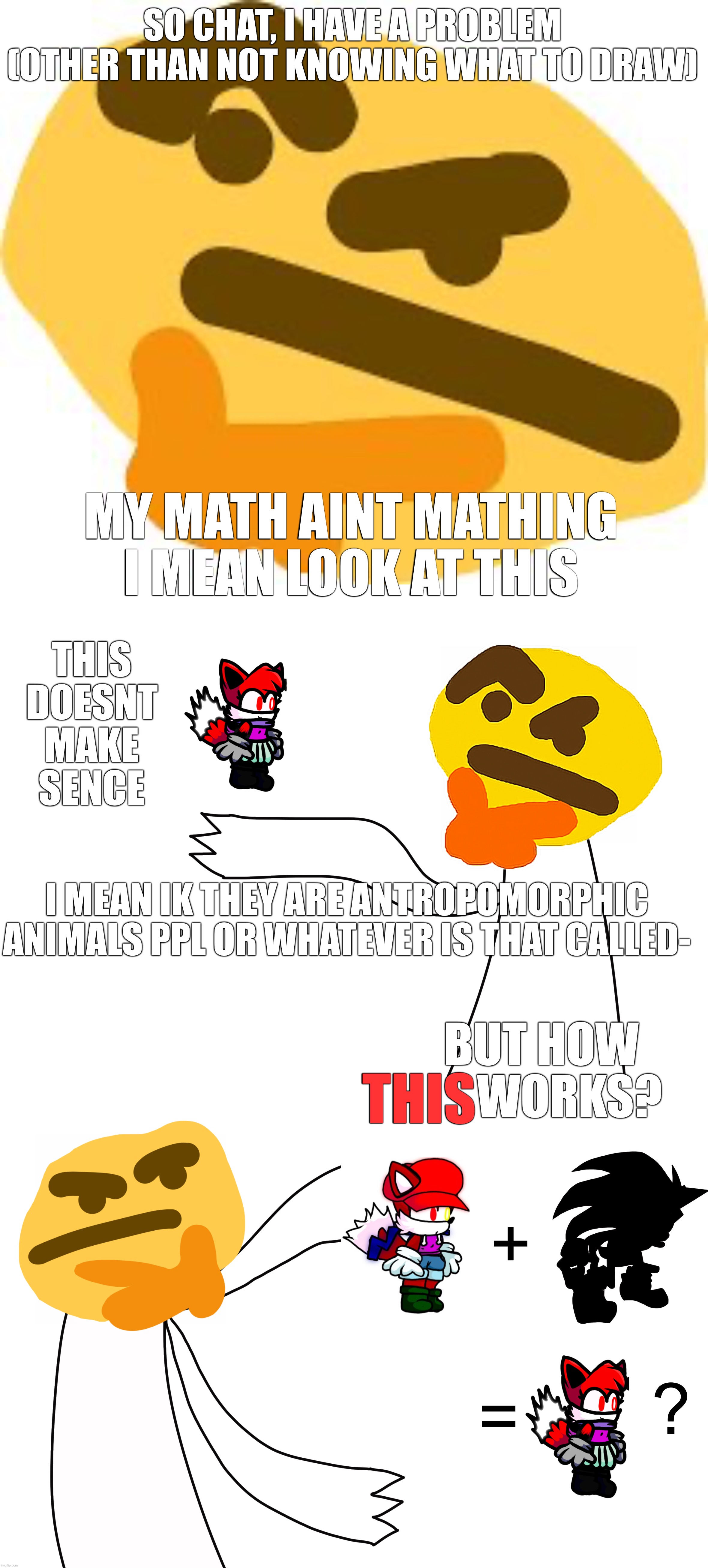How, just... how... my math aint mathing and my brain aint braining aaa- | SO CHAT, I HAVE A PROBLEM
(OTHER THAN NOT KNOWING WHAT TO DRAW); MY MATH AINT MATHING
I MEAN LOOK AT THIS; THIS
DOESNT MAKE SENCE; I MEAN IK THEY ARE ANTROPOMORPHIC ANIMALS PPL OR WHATEVER IS THAT CALLED-; BUT HOW       WORKS? THIS; +; =; ? | image tagged in thonk,how,hmmmmmmm,hmmmmmmmmmmmmmmmmmmmmm | made w/ Imgflip meme maker