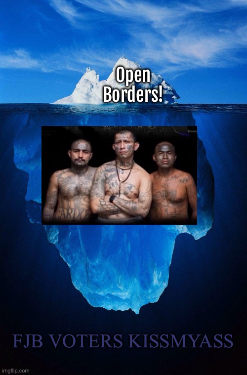 FJB VOTERS opened a can of worms that will Negatively affect EVERY American Family.  KMA | Open
Borders! FJB VOTERS KISSMYASS | image tagged in iceberg,open borders,criminals bring crime,rape pillage plunder,u freakin dems,fjb voters can all kissmyass | made w/ Imgflip meme maker