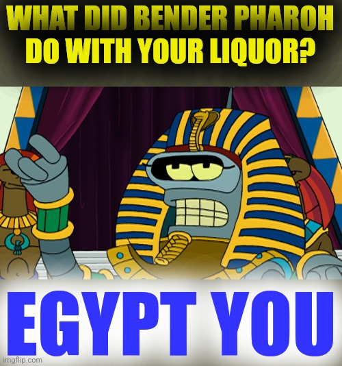 Bender Pharoh | WHAT DID BENDER PHAROH
 DO WITH YOUR LIQUOR? EGYPT YOU | image tagged in bender pharoh | made w/ Imgflip meme maker