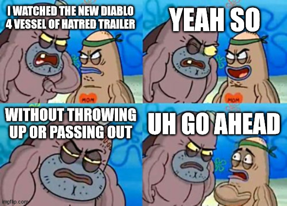 How did you react to Diablo 4 VOH's new trailer | YEAH SO; I WATCHED THE NEW DIABLO 4 VESSEL OF HATRED TRAILER; WITHOUT THROWING UP OR PASSING OUT; UH GO AHEAD | image tagged in memes,how tough are you | made w/ Imgflip meme maker
