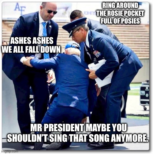 Joe Biden falls | RING AROUND THE ROSIE POCKET FULL OF POSIES; ASHES ASHES WE ALL FALL DOWN; MR PRESIDENT MAYBE YOU SHOULDN’T SING THAT SONG ANYMORE. | image tagged in joe biden falls | made w/ Imgflip meme maker