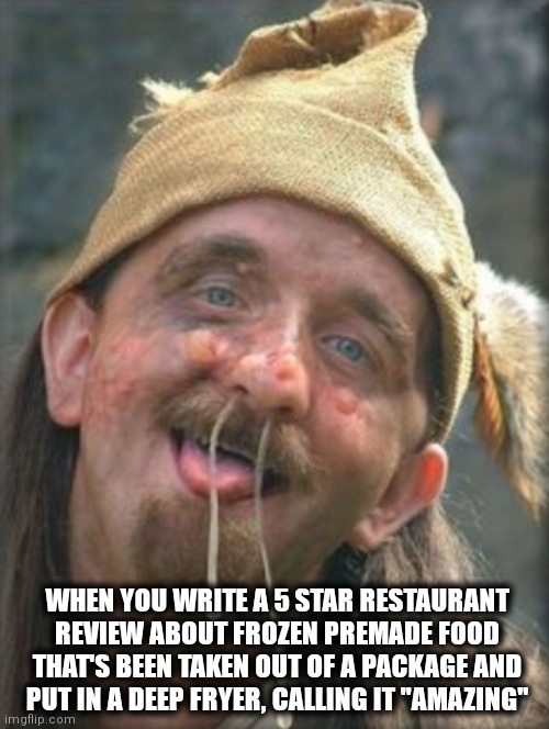 The food is great | WHEN YOU WRITE A 5 STAR RESTAURANT REVIEW ABOUT FROZEN PREMADE FOOD THAT'S BEEN TAKEN OUT OF A PACKAGE AND PUT IN A DEEP FRYER, CALLING IT "AMAZING" | image tagged in moron | made w/ Imgflip meme maker