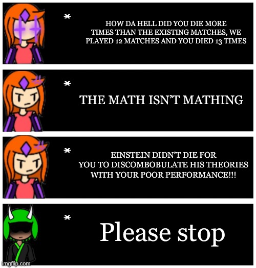 Inkmatas is not good at video games | HOW DA HELL DID YOU DIE MORE TIMES THAN THE EXISTING MATCHES, WE PLAYED 12 MATCHES AND YOU DIED 13 TIMES; THE MATH ISN’T MATHING; EINSTEIN DIDN’T DIE FOR YOU TO DISCOMBOBULATE HIS THEORIES WITH YOUR POOR PERFORMANCE!!! Please stop | image tagged in 4 undertale textboxes | made w/ Imgflip meme maker