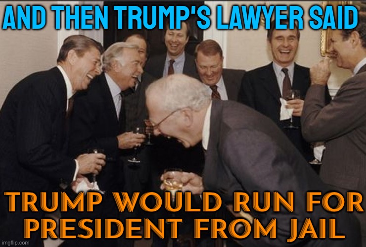 Trump Would Run For President From Jail, His Lawyer Says | AND THEN TRUMP'S LAWYER SAID; TRUMP WOULD RUN FOR
PRESIDENT FROM JAIL | image tagged in businessmen laughing,donald trump,trump is a moron,donald trump is an idiot,trump is an asshole,scumbag america | made w/ Imgflip meme maker