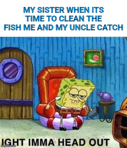 Spongebob Ight Imma Head Out Meme | MY SISTER WHEN ITS TIME TO CLEAN THE FISH ME AND MY UNCLE CATCH | image tagged in memes,spongebob ight imma head out | made w/ Imgflip meme maker