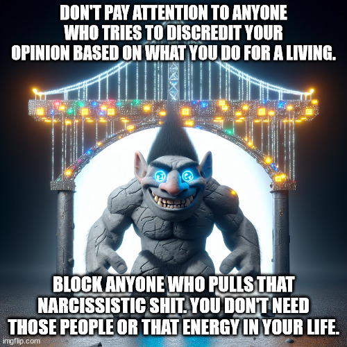 digital troll bridge | DON'T PAY ATTENTION TO ANYONE WHO TRIES TO DISCREDIT YOUR OPINION BASED ON WHAT YOU DO FOR A LIVING. BLOCK ANYONE WHO PULLS THAT NARCISSISTIC SHIT. YOU DON'T NEED THOSE PEOPLE OR THAT ENERGY IN YOUR LIFE. | image tagged in a troll under a digital bridge | made w/ Imgflip meme maker
