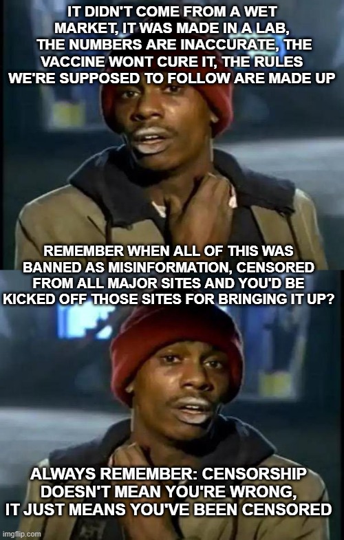 IT DIDN'T COME FROM A WET MARKET, IT WAS MADE IN A LAB,  THE NUMBERS ARE INACCURATE, THE VACCINE WONT CURE IT, THE RULES WE'RE SUPPOSED TO FOLLOW ARE MADE UP; REMEMBER WHEN ALL OF THIS WAS BANNED AS MISINFORMATION, CENSORED FROM ALL MAJOR SITES AND YOU'D BE KICKED OFF THOSE SITES FOR BRINGING IT UP? ALWAYS REMEMBER: CENSORSHIP DOESN'T MEAN YOU'RE WRONG, IT JUST MEANS YOU'VE BEEN CENSORED | image tagged in memes,y'all got any more of that | made w/ Imgflip meme maker