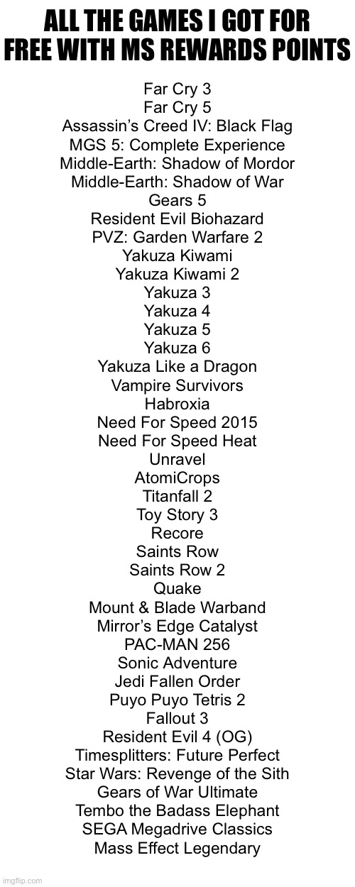 ALL THE GAMES I GOT FOR FREE WITH MS REWARDS POINTS; Far Cry 3
Far Cry 5
Assassin’s Creed IV: Black Flag
MGS 5: Complete Experience
Middle-Earth: Shadow of Mordor
Middle-Earth: Shadow of War
Gears 5
Resident Evil Biohazard
PVZ: Garden Warfare 2
Yakuza Kiwami
Yakuza Kiwami 2
Yakuza 3
Yakuza 4
Yakuza 5
Yakuza 6
Yakuza Like a Dragon
Vampire Survivors
Habroxia
Need For Speed 2015
Need For Speed Heat
Unravel
AtomiCrops
Titanfall 2
Toy Story 3
Recore
Saints Row
Saints Row 2
Quake
Mount & Blade Warband
Mirror’s Edge Catalyst
PAC-MAN 256
Sonic Adventure
Jedi Fallen Order
Puyo Puyo Tetris 2
Fallout 3
Resident Evil 4 (OG)
Timesplitters: Future Perfect
Star Wars: Revenge of the Sith
Gears of War Ultimate
Tembo the Badass Elephant
SEGA Megadrive Classics
Mass Effect Legendary | made w/ Imgflip meme maker
