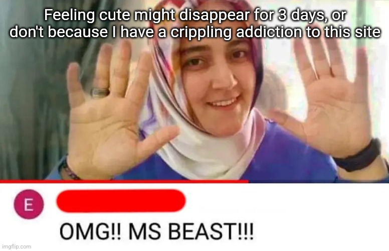 OMG MS BEAST | Feeling cute might disappear for 3 days, or don't because I have a crippling addiction to this site | image tagged in omg ms beast | made w/ Imgflip meme maker