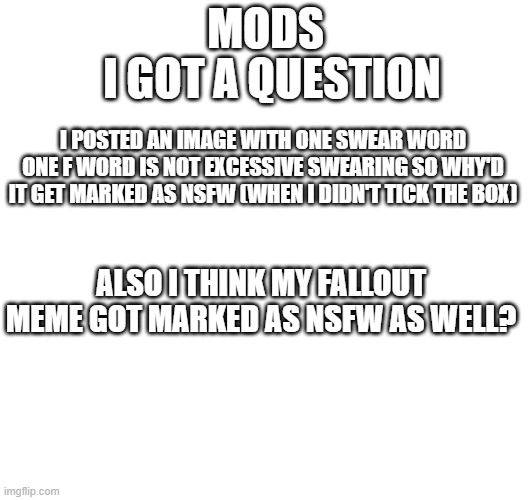 so yea (fallout meme in question in comment) | MODS; I GOT A QUESTION; I POSTED AN IMAGE WITH ONE SWEAR WORD
ONE F WORD IS NOT EXCESSIVE SWEARING SO WHY'D IT GET MARKED AS NSFW (WHEN I DIDN'T TICK THE BOX); ALSO I THINK MY FALLOUT MEME GOT MARKED AS NSFW AS WELL? | image tagged in questions | made w/ Imgflip meme maker