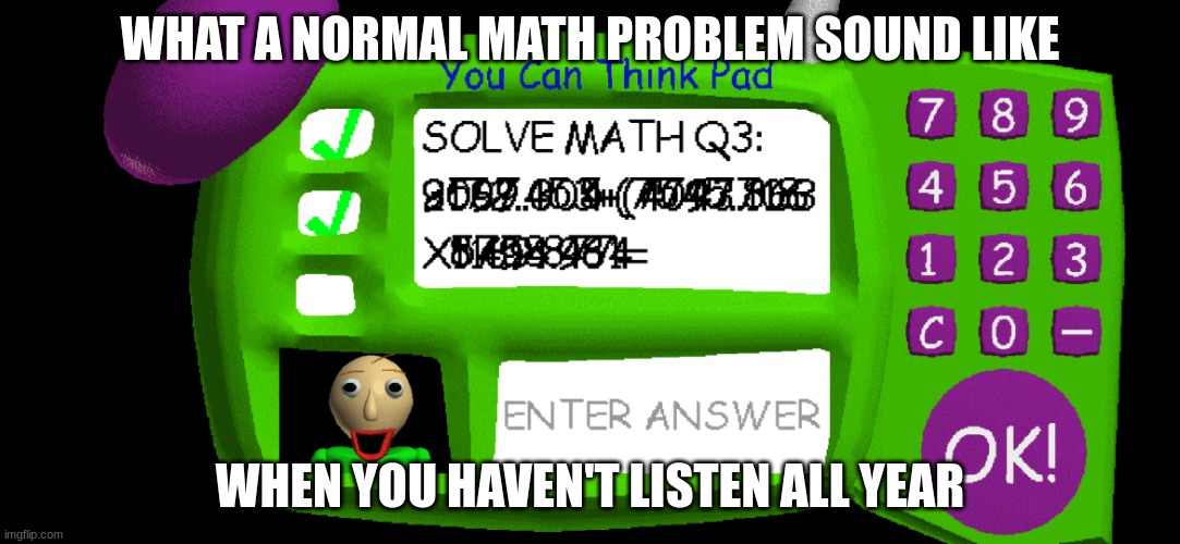 Baldi's Impossible Question | WHAT A NORMAL MATH PROBLEM SOUND LIKE; WHEN YOU HAVEN'T LISTEN ALL YEAR | image tagged in baldi's impossible question | made w/ Imgflip meme maker