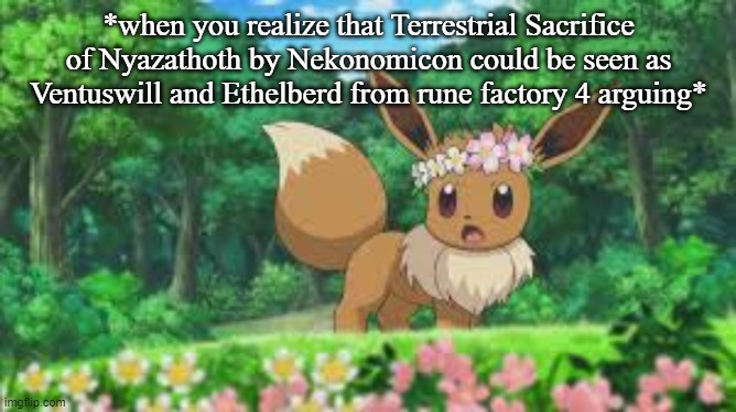 THINK ABOUT IT SERIOUSLY LOOK AT THE LYRICS AND WHAT HAPPENED AT THE END OF ARC 2- | *when you realize that Terrestrial Sacrifice of Nyazathoth by Nekonomicon could be seen as Ventuswill and Ethelberd from rune factory 4 arguing* | image tagged in surprised eevee | made w/ Imgflip meme maker