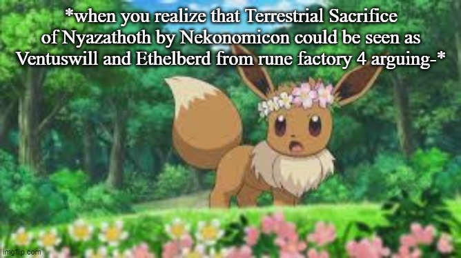 SRSLY LOOK AT THE LYRICS AND THE END OF ARC 2 | *when you realize that Terrestrial Sacrifice of Nyazathoth by Nekonomicon could be seen as Ventuswill and Ethelberd from rune factory 4 arguing-* | image tagged in surprised eevee | made w/ Imgflip meme maker