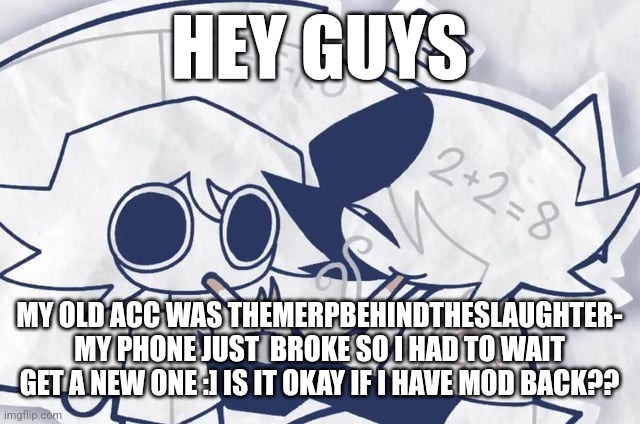 Nice to see you guys again! (Lefte note: Ye-) | HEY GUYS; MY OLD ACC WAS THEMERPBEHINDTHESLAUGHTER- MY PHONE JUST  BROKE SO I HAD TO WAIT GET A NEW ONE :] IS IT OKAY IF I HAVE MOD BACK?? | made w/ Imgflip meme maker