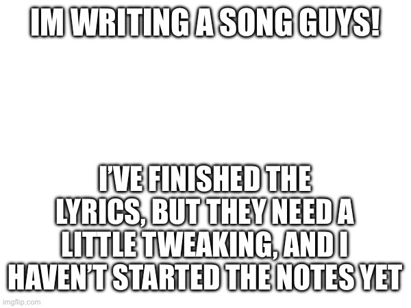 IM WRITING A SONG GUYS! I’VE FINISHED THE LYRICS, BUT THEY NEED A LITTLE TWEAKING, AND I HAVEN’T STARTED THE NOTES YET | made w/ Imgflip meme maker
